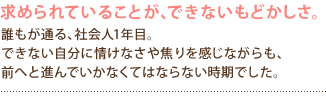 求められていることが、できないもどかしさ。
誰もが通る、社会人1年目。
できない自分に情けなさや焦りを感じながらも、
前へと進んでいかなくてはならない時期でした。