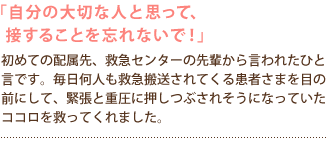 「自分の大切な人と思って、接することを忘れないで!」
初めての配属先、救急センターの先輩から言われたひと言です。
毎日何人も救急搬送されてくる患者さまを目の前にして、
緊張と重圧に押しつぶされそうになっていたココロを救ってくれました。